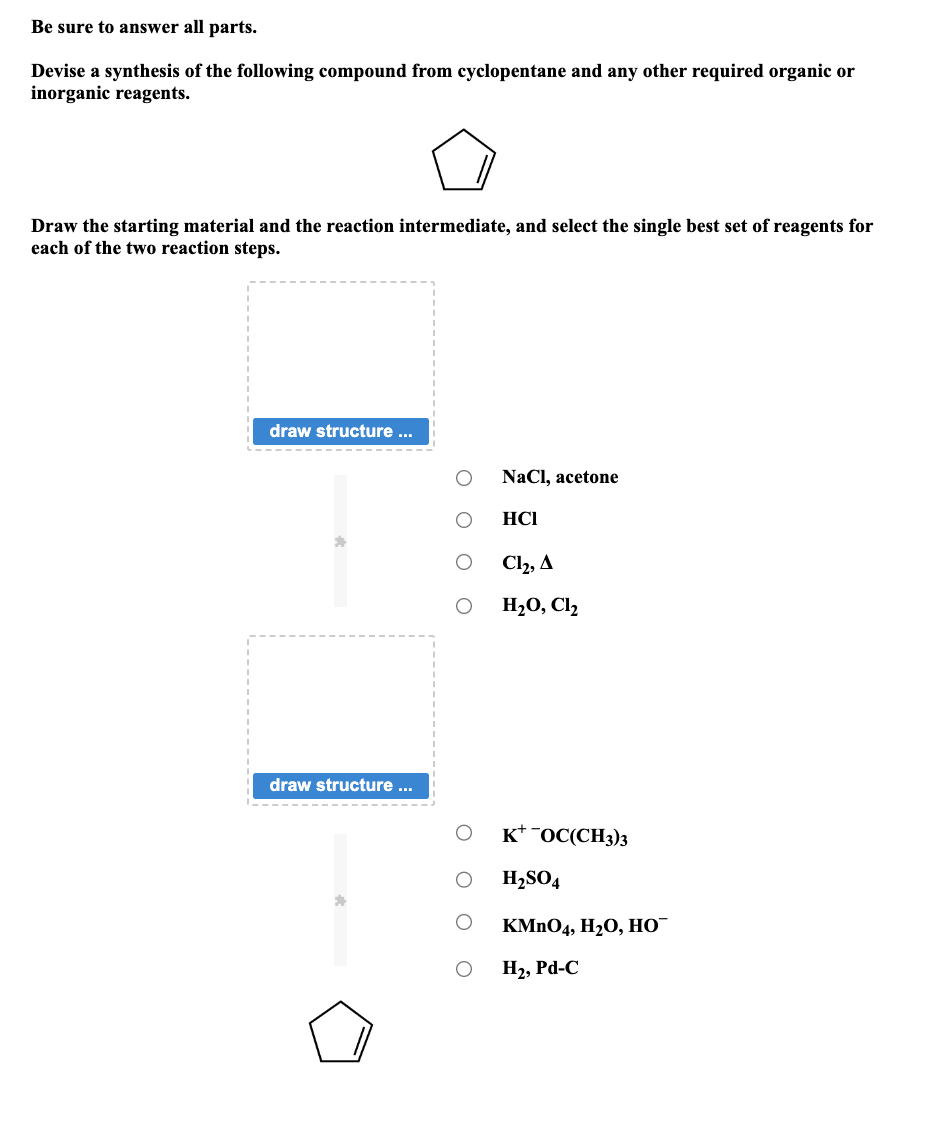 Be sure to answer all parts.
Devise a synthesis of the following compound from cyclopentane and any other required organic or
inorganic reagents.
Draw the starting material and the reaction intermediate, and select the single best set of reagents for
each of the two reaction steps.
draw structure ...
*
draw structure ...
*
O O O
O O O
NaCl, acetone
HCI
Cl₂, A
H₂O, Cl₂
KOC(CH3)3
H₂SO4
KMnO4, H₂O, HO™
H₂, Pd-C