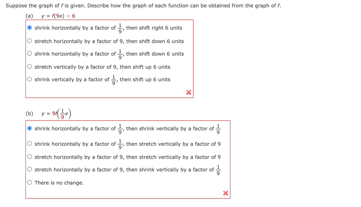 Suppose the graph of f is given. Describe how the graph of each function can be obtained from the graph of f.
(a)
y = f(9x) - 6
shrink horizontally by a factor of, then shift right 6 units
O stretch horizontally by a factor of 9, then shift down 6 units
O shrink horizontally by a factor of
then shift down 6 units
O stretch vertically by a factor of 9, then shift up 6 units
O shrink vertically by a factor of
then shift up 6 units
9'
(b) y = 9f (1-x)
O shrink horizontally by a factor of -
11/13
O shrink horizontally by a factor of
then shrink vertically by a factor of
1/1, then stretch vertically by a factor of 9
O stretch horizontally by a factor of 9, then stretch vertically by a factor of 9
1
O stretch horizontally by a factor of 9, then shrink vertically by a factor of 9
O There is no change.
X