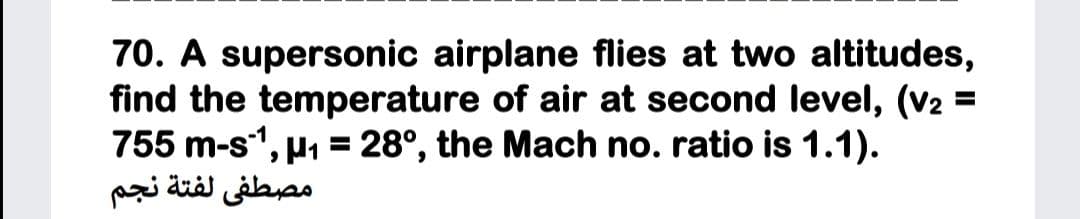 70. A supersonic airplane flies at two altitudes,
find the temperature of air at second level, (V2
755 m-s, µ1 = 28°, the Mach no. ratio is 1.1).
مصطفى لفتة نجم
%3D
