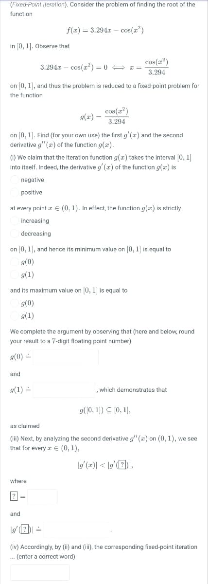 (Fixed-Point Iteration). Consider the problem of finding the root of the
function
f(x) = 3.294a – cos(x?)
in [0, 1]. Observe that
cos(2')
3.294x – cos(æ²) = 0 + x =
3.294
on 0, 1), and thus the problem is reduced to a fixed-point problem for
the function
cos (2)
9(x) =
3.294
on [0, 1]. Find (for your own use) the first g' (x) and the second
derivative g" (x) of the function g(x).
(i) We claim that the iteration function g(x) takes the interval (0, 1|
into itself. Indeed, the derivative g' (x) of the function g(x) is
negative
positive
at every point x € (0, 1). In effect, the function g(x) is strictly
increasing
decreasing
on [0, 1], and hence its minimum value on [0, 1] is equal to
g(0)
9(1)
and its maximum value on 0, 1 is equal to
g(0)
g(1)
We complete the argument by observing that (here and below, round
your result to a 7-digit floating point number)
g(0) =
and
g(1) =
which demonstrates that
g(10, 1) 드 [0, 1],
as claimed
(iii) Next, by analyzing the second derivative g" (r) on (0, 1), we see
that for every x E (0,1),
|g' (2)| < |g'(7)),
where
%3D
and
lg'(?D =
(iv) Accordingly, by (ii) and (iii), the corresponding fixed-point iteration
. (enter a correct word)
