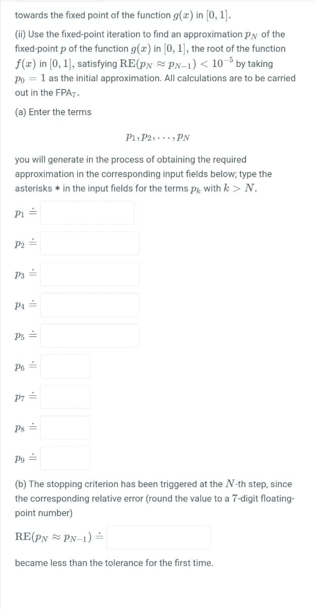 towards the fixed point of the function g(x) in [0, 1].
(ii) Use the fixed-point iteration to find an approximation PN of the
fixed-point p of the function g(x) in [0, 1], the root of the function
f(x) in [0, 1], satisfying RE(pN PN-1) < 10-6 by taking
Po = 1 as the initial approximation. All calculations are to be carried
out in the FPA7.
(a) Enter the terms
P1, P2, . .., PN
you will generate in the process of obtaining the required
approximation in the corresponding input fields below; type the
asterisks * in the input fields for the terms Pk with k > N.
Pi =
P2 =
P3 =
P4 =
P5 =
P6 =
P7 =
Ps =
Pg =
(b) The stopping criterion has been triggered at the N-th step, since
the corresponding relative error (round the value to a 7-digit floating-
point number)
RE(PN - PN-1) =
became less than the tolerance for the first time.
