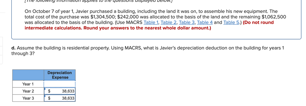 dppiies
displayed
On October 7 of year 1, Javier purchased a building, including the land it was on, to assemble his new equipment. The
total cost of the purchase was $1,304,500; $242,000 was allocated to the basis of the land and the remaining $1,062,500
was allocated to the basis of the building. (Use MACRS Table 1, Table 2, Table 3, Table 4 and Table 5.) (Do not round
intermediate calculations. Round your answers to the nearest whole dollar amount.)
d. Assume the building is residential property. Using MACRS, what is Javier's depreciation deduction on the building for years 1
through 3?
Depreciation
Expense
Year 1
Year 2
$
38,633
Year 3
$
38,633
