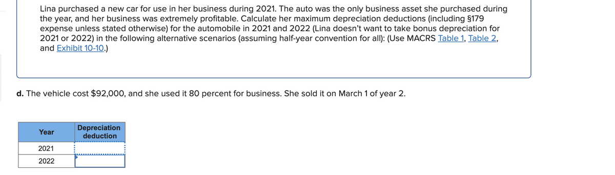 Lina purchased a new car for use in her business during 2021. The auto was the only business asset she purchased during
the year, and her business was extremely profitable. Calculate her maximum depreciation deductions (including §179
expense unless stated otherwise) for the automobile in 2021 and 2022 (Lina doesn't want to take bonus depreciation for
2021 or 2022) in the following alternative scenarios (assuming half-year convention for allI): (Use MACRS Table 1, Table 2,
and Exhibit 10-10.)
d. The vehicle cost $92,000, and she used it 80 percent for business. She sold it on March 1 of year 2.
Depreciation
deduction
Year
2021
2022
