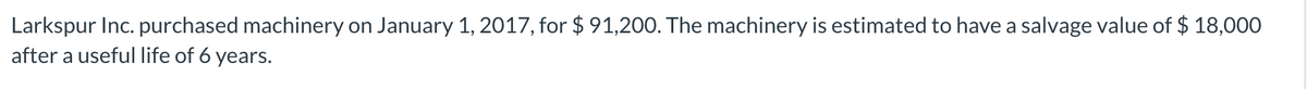 Larkspur Inc. purchased machinery on January 1, 2017, for $ 91,200. The machinery is estimated to have a salvage value of $ 18,00O
after a useful life of 6 years.
