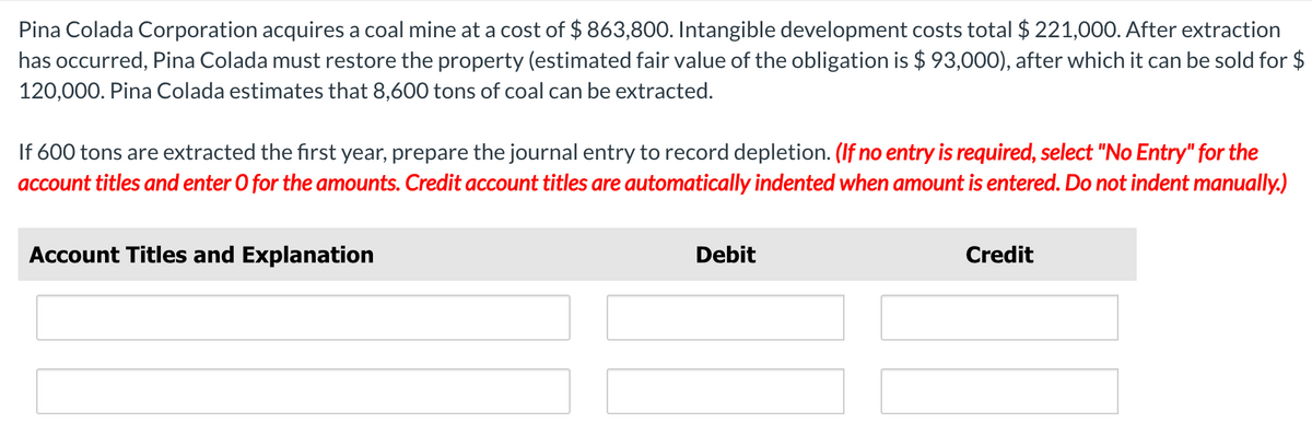 Pina Colada Corporation acquires a coal mine at a cost of $ 863,800. Intangible development costs total $ 221,000. After extraction
has occurred, Pina Colada must restore the property (estimated fair value of the obligation is $ 93,000), after which it can be sold for $
120,000. Pina Colada estimates that 8,600 tons of coal can be extracted.
If 600 tons are extracted the first year, prepare the journal entry to record depletion. (If no entry is required, select "No Entry" for the
account titles and enter O for the amounts. Credit account titles are automatically indented when amount is entered. Do not indent manually.)
Account Titles and Explanation
Debit
Credit
