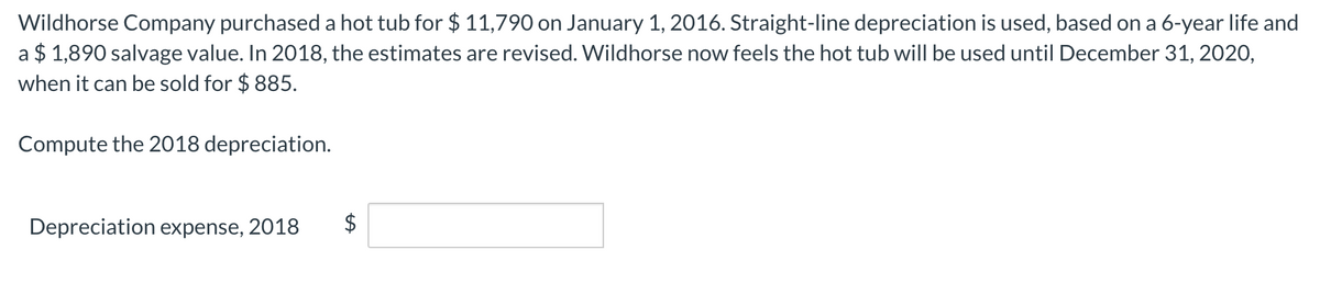 Wildhorse Company purchaseda hot tub for $ 11,790 on January 1, 2016. Straight-line depreciation is used, based on a 6-year life and
a $ 1,890 salvage value. In 2018, the estimates are revised. Wildhorse now feels the hot tub will be used until December 31, 2020,
when it can be sold for $ 885.
Compute the 2018 depreciation.
Depreciation expense, 2018
%24
