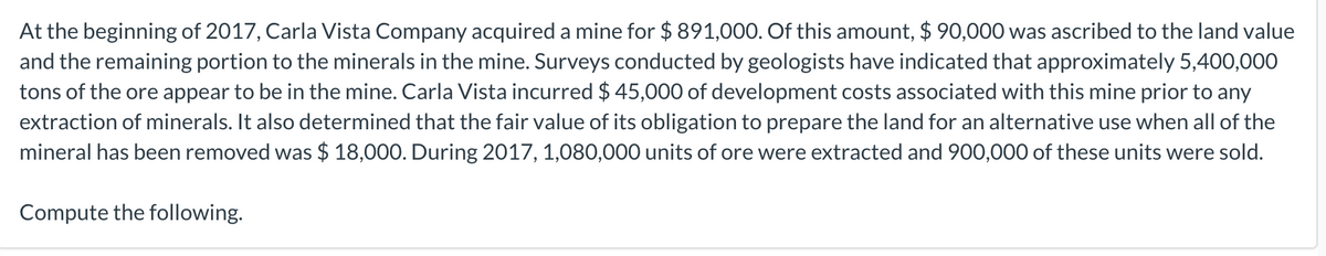 At the beginning of 2017, Carla Vista Company acquired a mine for $ 891,000. Of this amount, $ 90,000 was ascribed to the land value
and the remaining portion to the minerals in the mine. Surveys conducted by geologists have indicated that approximately 5,400,000
tons of the ore appear to be in the mine. Carla Vista incurred $ 45,000 of development costs associated with this mine prior to any
extraction of minerals. It also determined that the fair value of its obligation to prepare the land for an alternative use when all of the
mineral has been removed was $ 18,000. During 2017, 1,080,000 units of ore were extracted and 900,000 of these units were sold.
Compute the following.
