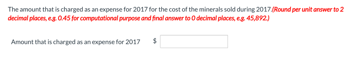 The amount that is charged as an expense for 2017 for the cost of the minerals sold during 2017.(Round per unit answer to 2
decimal places, e.g. 0.45 for computational purpose and final answer to O decimal places, e.g. 45,892.)
Amount that is charged as an expense for 2017
%24
