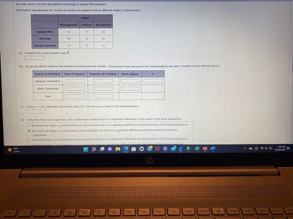 esc
You may need to use the appropriate technology to answer this question.
Information regarding the ACT scores of samples of students in three different majors is given below.
Sample Size
79°F
Sunny
Average
Sample Variance
?
(a) Compute the overall sample mean x.
Management
Between Treatments
Within Treatments
12
Total
26
17
f3
Major
Finance
(b) Set up the ANOVA table for this problem including the test statistic. (Round your mean squares to four decimal places and your F statistic to two decimal places.)
9
f4¹/
PERE
23
6
Source of Variation Sum of Squares Degrees of Freedom
f5
Accounting
11
(c) Using a = 0.01, determine the critical value of F. (Round your answer to two decimal places.)
10
25
11
(d) Using the critical value approach, test to determine whether there is a significant difference in the means of the three populations.
We should not reject Ho and therefore can conclude that there is a significant difference among the means of the three populations.
We should not reject Ho and therefore cannot conclude that there is a significant difference among the means of the three
populations.
We should reject Ho and therefore cannot conclude that there is a significant difference among the means of the three populations.
We should reject H and therefore can conclude that there is significant difference among the means of the three-populations
O
101
f6
4-
Mean Square
4+
fg
KAA
fg
F
DII
10
f10
DDI
f12.
insert
prt sc
W
delete
home
4x D
end
1:23 PM
10/16/2022
pg up
pg d