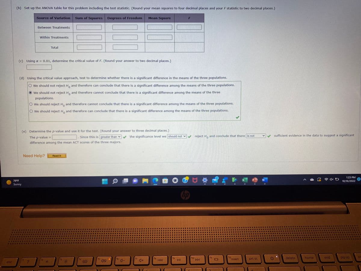 esc
(b) Set up the ANOVA table for this problem including the test statistic. (Round your mean squares to four decimal places and your F statistic to two decimal places.)
Source of Variation Sum of Squares
79°F
Sunny
Between Treatments
Within Treatments
?
Total
Need Help?
(c) Using a = 0.01, determine the critical value of F. (Round your answer to two decimal places.)
[L]
(d) Using the critical value approach, test to determine whether there is a significant difference in the means of the three populations.
We should not reject Ho and therefore can conclude that there is a significant difference among the means of the three populations.
We should not reject Ho and therefore cannot conclude that there is a significant difference among the means of the three
populations.
O We should reject H and therefore cannot conclude that there is a significant difference among the means of the three populations.
O We should reject Ho and therefore can conclude that there is a significant difference among the means of the three populations.
Read It
(e) Determine the p-value and use it for the test. (Round your answer to three decimal places.)
The p-value =
Since this is greater than ✔ the significance level we should not
difference among the mean ACT scores of the three majors.
3
Degrees of Freedom
a
NUO
f5
10
CEOL
Mean Square
f6
4-
♫+
fg
IAA
▷II
hp
f10
reject H and conclude that there is not
DDI
f11
f12.
insert
prt sc
>
W
sufficient evidence in the data to suggest a significant
delete
home
4x D
end
1:23 PM
10/16/2022
pg up
po