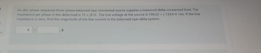 An abc phase sequence three-phase balanced wye-connected source supplies a balanced delta-connected load. The
impedance per phase in the delta load is 12+ j90. The line voltage at the source is 159.22 +j 133.6 V rms. If the line
impedance is zero, find the magnitude of the line current in the balanced wye-delta system.
0
A