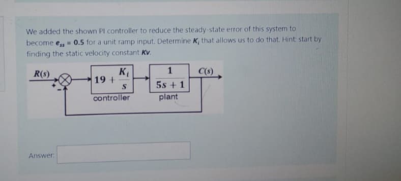 We added the shown Pl controller to reduce the steady-state error of this system to
become ess=0.5 for a unit ramp input. Determine K, that allows us to do that. Hint: start by
finding the static velocity constant Kv.
R(s)
Answer:
K₁
19 +-
S
controller
1
5s + 1
plant
C(s)