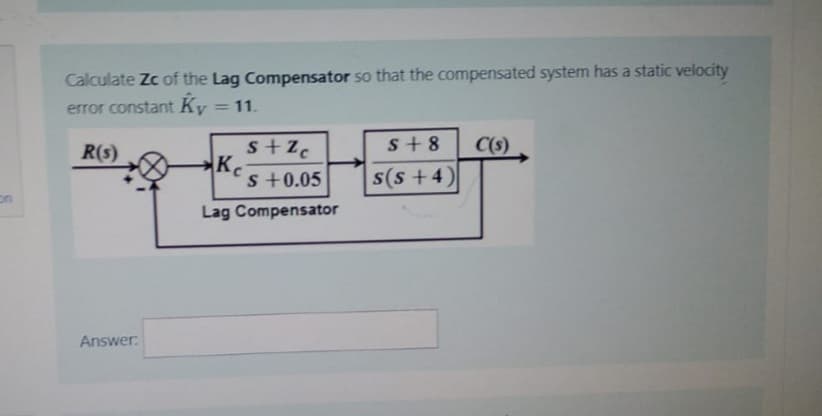 Calculate Zc of the Lag Compensator so that the compensated system has a static velocity
error constant Ky = 11.
R(s)
Answer:
s+Zc
s +0.05
Lag Compensator
K
S+8
s(s+4)
C(s)