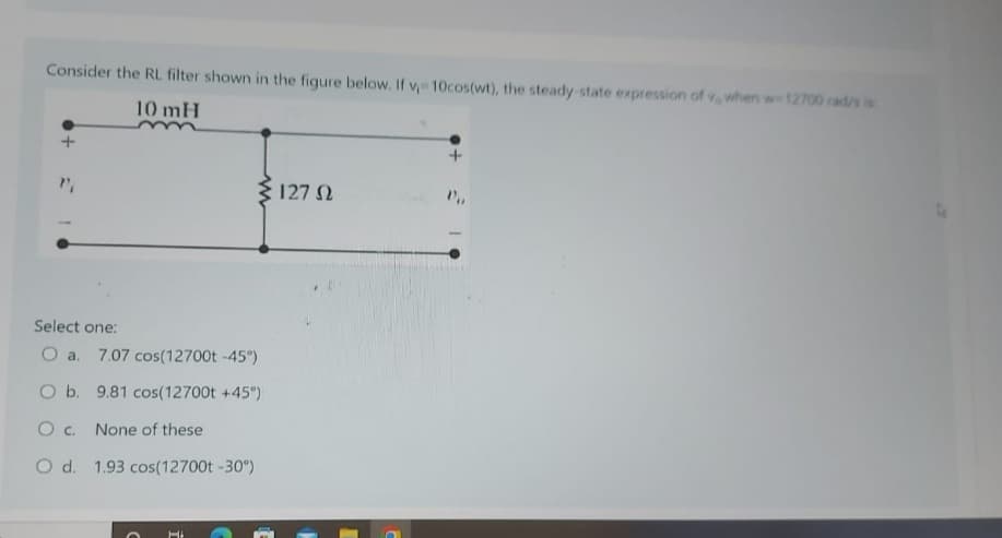 Consider the RL. filter shown in the figure below. If v, 10cos(wt), the steady-state expression of v, when w-12700 rad/s is
10 mH
Select one:
O a. 7.07 cos(12700t -45°)
O b. 9.81 cos(12700t +45°)
O c. None of these
O d. 1.93 cos (12700t -30°)
O
Hi
127 02
+