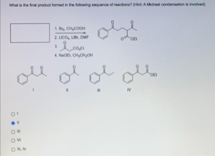 What is the final product formed in the following sequence of reactions? (Hint A Michael condensation is involved)
1. Br CH,COOH
2. LICO, LIBr, DMF
DEI
3.
CO.E
4. NaOEL, CH,CHOH
OEI
IV
O I V
