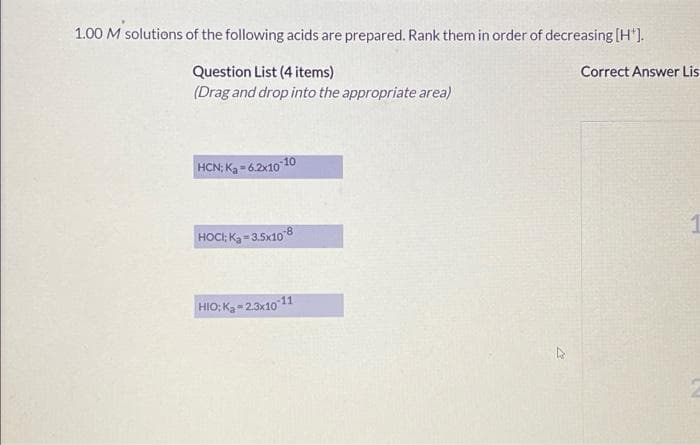 1.00 M solutions of the following acids are prepared. Rank them in order of decreasing [H').
Question List (4 items)
(Drag and drop into the appropriate area)
Correct Answer Lis
HCN; Ka = 62x10
10
HOCI: Ka- 3.5x108
HIO; Ka-2.3x10 11
