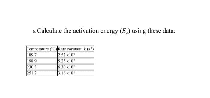 6. Calculate the activation energy (E) using these data:
Temperature ('C) Rate constant, k (s')
189.7
198.9
230.3
251.2
2.52 x10
5.25 x10
6.30 x10
3.16 x10
