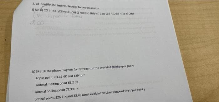 1, a) Identify the intermolecular forces present in
I) Ne i) CO I) CH3CI iv) CH,OHV Naci vi NH vi) Cao v) HO i HaTe x) CHsl
b) Sketch the phase diagram for Nitrogen on the provided graph paper given:
triple point, 63.15 6K and 139 torr
normal melting point 63.2 9K
normal boiling point 77.395 K
critical point, 126.1 Kand 33.49 atm ( explain the significance of the triple point)
