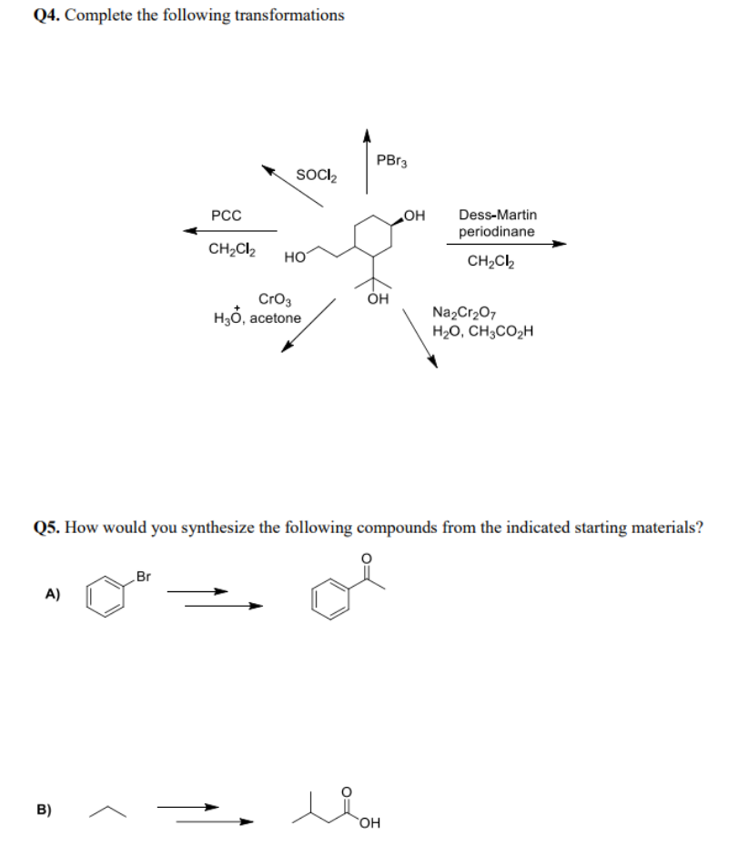 Q4. Complete the following transformations
PBr3
SOCI,
РСС
Dess-Martin
periodinane
CH2Cl2
но
CH2C2
CrO3
H3ỏ, acetone
Na2Cr2O7
H20, CH3CO2H
Q5. How would you synthesize the following compounds from the indicated starting materials?
Br
A)
B)
