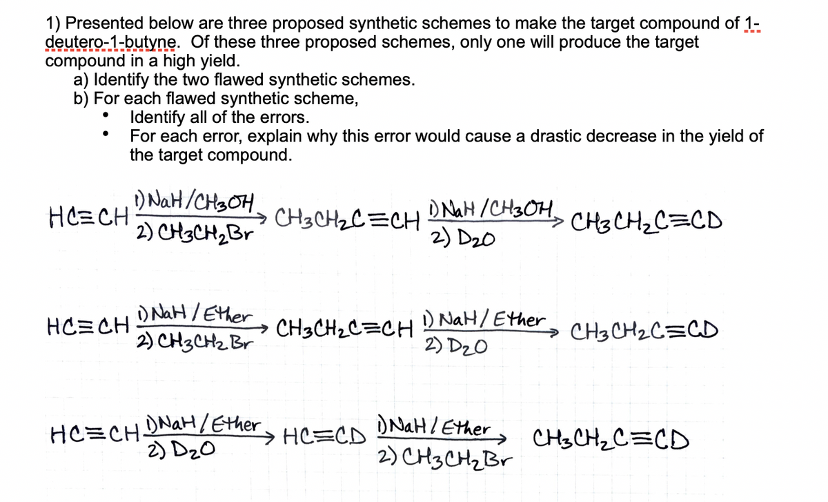 1) Presented below are three proposed synthetic schemes to make the target compound of 1-
deutero-1-butyne. Of these three proposed schemes, only one will produce the target
compound in a high yield.
a) Identify the two flawed synthetic schemes.
b) For each flawed synthetic scheme,
Identify all of the errors.
For each error, explain why this error would cause a drastic decrease in the yield of
the target compound.
1) NaH/CH3OH.
2) CH3CH2B
D NaH /CH3OH, CHe CH2C=CD
2) D20
HCECH
CH3CH2C =CH
) NaH / Ether
2) CH3CH2 Br
1) NaH/Ether
2) D20
HC=CH
CH3CH2C=CH
→ CH3 CH2C=CD
HC=CHDNAH/Ether
2) DzO
DNAH/ Ether, CHSCH_C=CD
2) CH3CH2B
→ HC=CD
