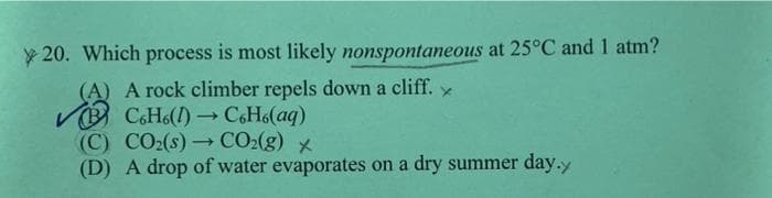 y 20. Which process is most likely nonspontaneous at 25°C and 1 atm?
(A) A rock climber repels down a cliff.
VO CH6() C6H6(aq)
(C) CO2(s)→ CO:(g) x
(D) A drop of water evaporates on a dry summer day.y
