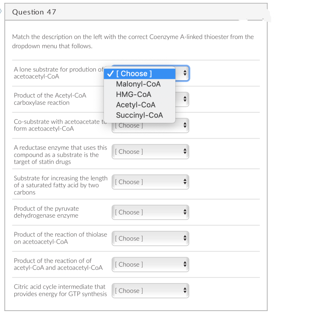 Question 47
Match the description on the left with the correct Coenzyme A-linked thioester from the
dropdown menu that follows.
A lone substrate for prodution of
acetoacetyl-CoA
V[ Choose ]
Malonyl-CoA
HMG-COA
Product of the Acetyl-CoA
carboxylase reaction
Acetyl-CoA
Succinyl-CoA
| Choose J
Co-substrate with acetoacetate to
form acetoacetyl-CoA
A reductase enzyme that uses this
compound as a substrate is the
target of statin drugs
Choose ]
Substrate for increasing the length
of a saturated fatty acid by two
carbons
Choose ]
Product of the pyruvate
dehydrogenase enzyme
[ Choose ]
Product of the reaction of thiolase
[ Choose ]
on acetoacetyl-CoA
Product of the reaction of of
[ Choose ]
acetyl-CoA and acetoacetyl-CoA
Citric acid cycle intermediate that
provides energy for GTP synthesis
Choose ]
