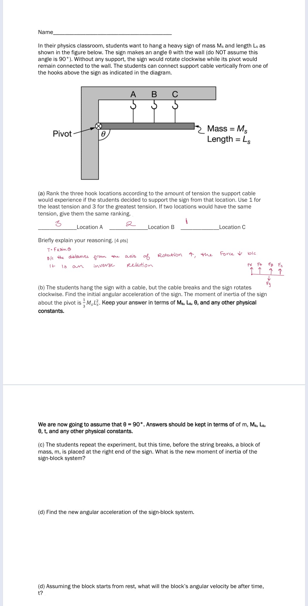 Name
In their physics classroom, students want to hang a heavy sign of mass Ms and length Ls as
shown in the figure below. The sign makes an angle 0 with the wall (do NOT assume this
angle is 90°). Without any support, the sign would rotate clockwise while its pivot would
remain connected to the wall. The students can connect support cable vertically from one of
the hooks above the sign as indicated in the diagram.
В
Mass = Ms
Length = Ls
Pivot
(a) Rank the three hook locations according to the amount of tension the support cable
would experience if the students decided to support the sign from that location. Use 1 for
the least tension and 3 for the greatest tension. If two locations would have the same
tension, give them the same ranking.
2
Location A
Location B
Location C
Briefly explain your reasoning. [4 pts]
T- FRsin o
of
Rotation
T, the
Force v blc
B/c the
diate
from the
aris
It
inverse
Relation
FN
FA
FB Fc
an
↑ ↑ ↑
Fg
(b) The students hang the sign with a cable, but the cable breaks and the sign rotates
clockwise. Find the initial angular acceleration of the sign. The moment of inertia of the sign
about the pivot is - M,L. Keep your answer in terms of Ms, Ls, 0, and any other physical
constants.
We are now going to assume that 0 = 90°. Answers should be kept in terms of of m, Ms, Ls,
0, t, and any other physical constants.
(c) The students repeat the experiment, but this time, before the string breaks, a block of
mass, m, is placed at the right end of the sign. What is the new moment of inertia of the
sign-block system?
(d) Find the new angular acceleration of the sign-block system.
(d) Assuming the block starts from rest, what will the block's angular velocity be after time,
t?
