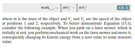 work, = mv; -mv;
13.1
1-2
where m is the mass of the object and V, and V, are the speed of the object
at positions 1 and 2, respectively. To better demonstrate Equation (13.1),
consider the following example. When you push on a lawn mower, which is
initially at rest, you perform mechanical work on the lawn mower and move it,
consequently changing its kinetic energy from a zero value to some nonzero
value.
