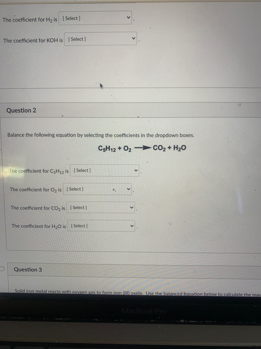 The coefficient for H, is [Select]
The coefficient for KOH is [ Select ]
Question 2
Balance the following equation by selecting the coefficients in the dropdown boxes.
CSH12 + O2 –
CO2 + H20
The coefficient for CsH12 is [ Select ]
The coefficient for O, is [Select ]
The coefficient for CO, is [ Select ]
The coefficient for H,O is [ Select ]
Question 3
Solid iron metal reacts with oxygen gas to form iron (II) oxide. Use the balanced èquation below to calculate the mas
MacBook Pro
