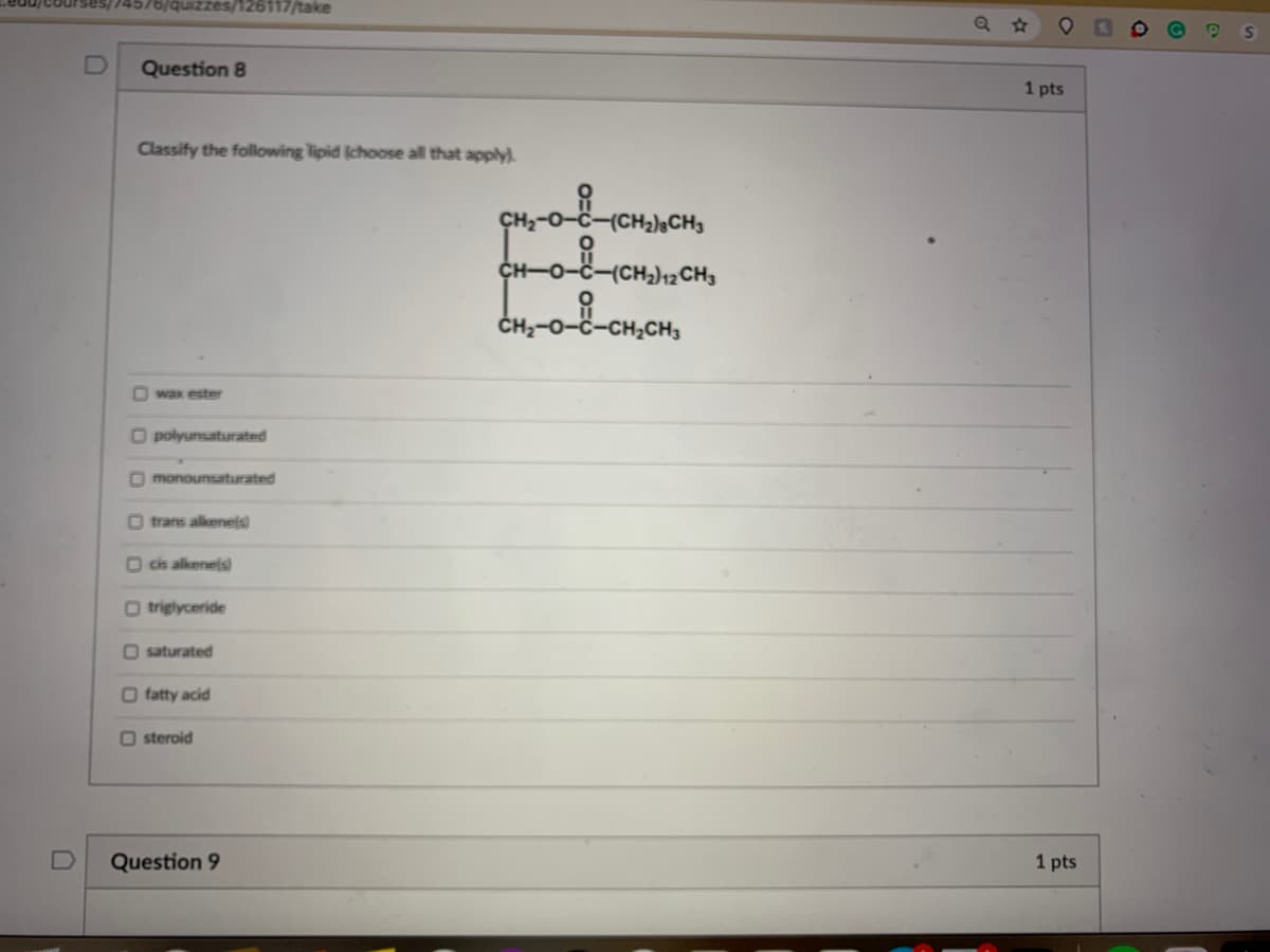 czes/126117/take
Question 8
1 pts
Classify the following lipid (choose all that apply.
(CH2);CH3
(CH2)12CH3
CH;-0-8-CH,CH,
O wax ester
O polyunsaturated
O monounsaturated
O trans alkenels)
O cis alkenels)
O triglyceride
O saturated
O fatty acid
O steroid
Question 9
1 pts
