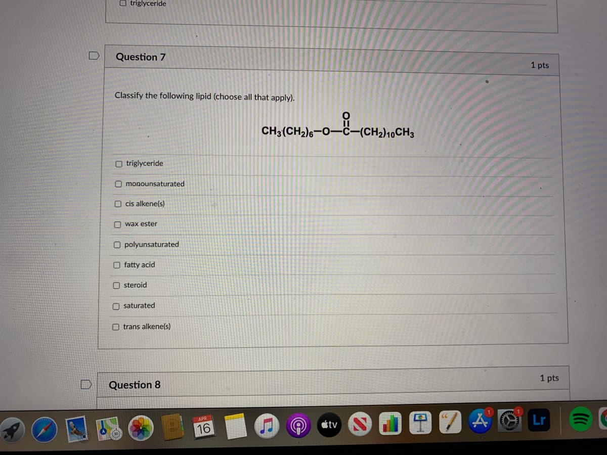 O triglyceride
Question 7
1 pts
Classify the following lipid (choose all that apply).
CH3(CH2)6-0–ĉ-(CH2)10CH3
O triglyceride
O monounsaturated
O cis alkene(s)
O wax ester
O polyunsaturated
O fatty acid
O steroid
O saturated
O trans alkene(s)
1 pts
Question 8
Lr
APR
étv
16
口
