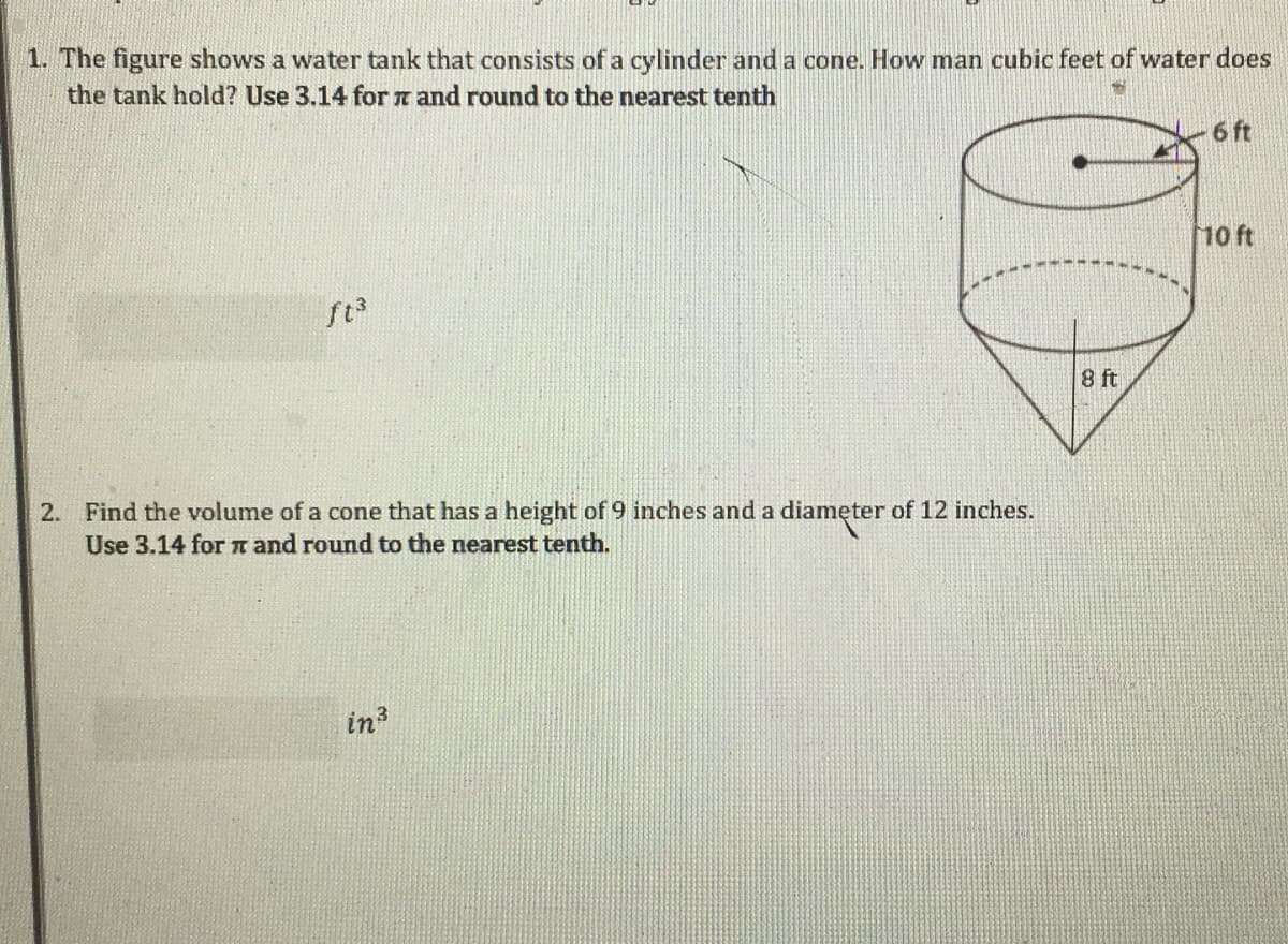 1. The figure shows a water tank that consists of a cylinder and a cone. How man cubic feet of water does
the tank hold? Use 3.14 for m and round to the nearest tenth
6 ft
10 ft
ft
8 ft
2. Find the volume of a cone that has a height of 9 inches and a diameter of 12 inches.
Use 3.14 for n and round to the nearest tenth.
in3
