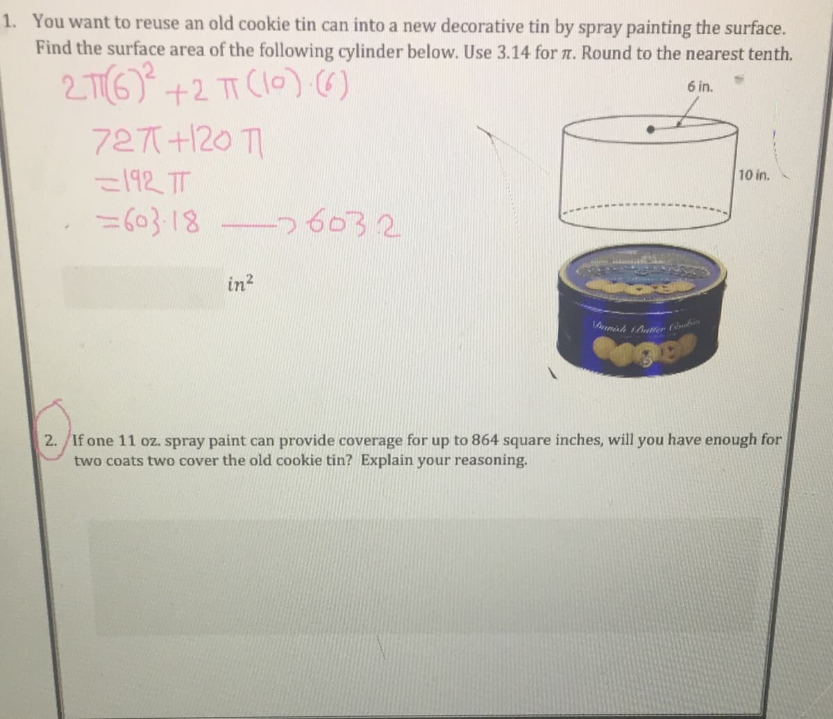 1. You want to reuse an old cookie tin can into a new decorative tin by spray painting the surface.
Find the surface area of the following cylinder below. Use 3.14 for n. Round to the nearest tenth.
2 T6) +2 T (l0) ()
727+120 T
6 in.
10 in.
=192 T
%=603-18
26032
in2
2./If one 11 oz. spray paint can provide coverage for up to 864 square inches, will you have enough for
two coats two cover the old cookie tin? Explain your reasoning.
