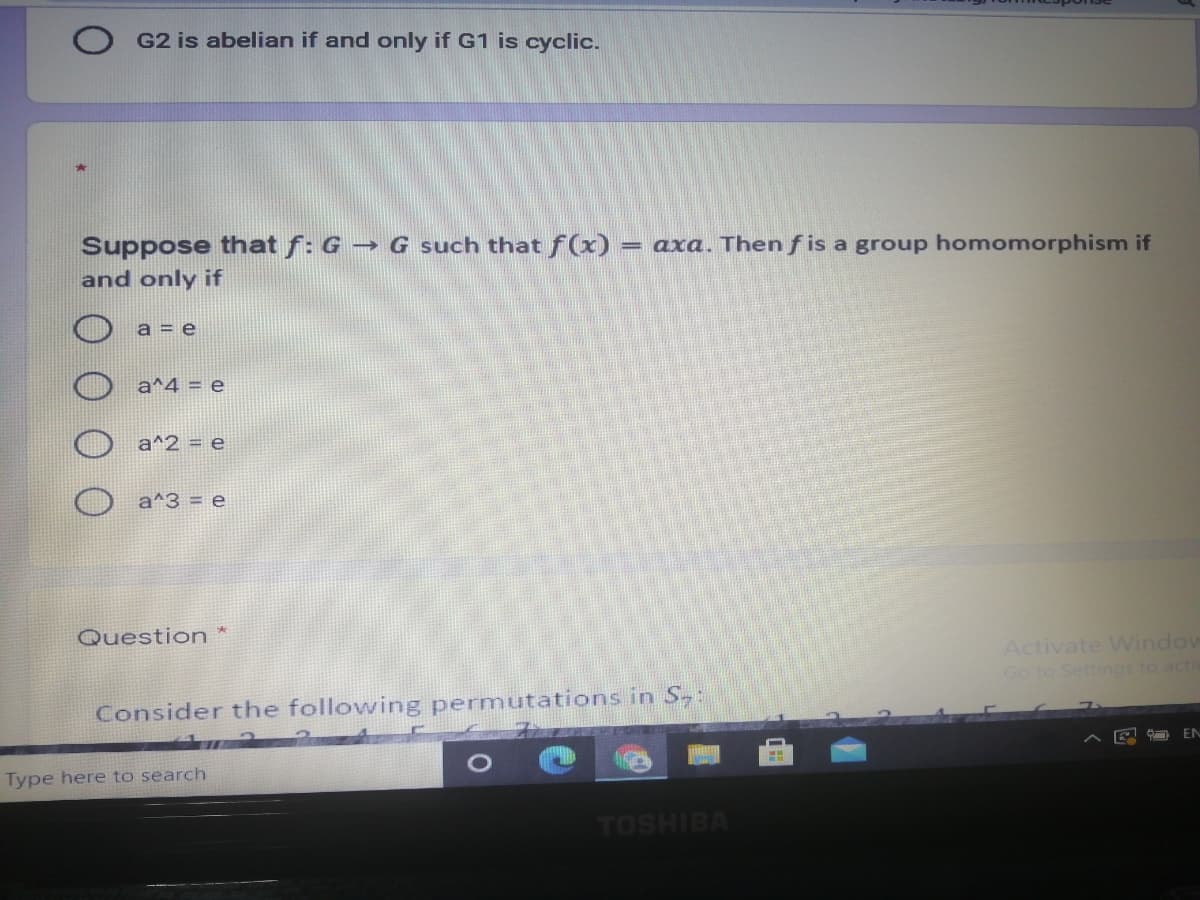 G2 is abelian if and only if G1 is cyclic.
Suppose that f: G → G such that f(x)
and only if
= axa. Then f is a group homomorphism if
a = e
a^4 = e
a^2 = e
a^3 = e
Question *
Activate VWindow
Go to Settings to acti
Consider the following permutations in S,:
EN
Type here to search
TOSHIBA
