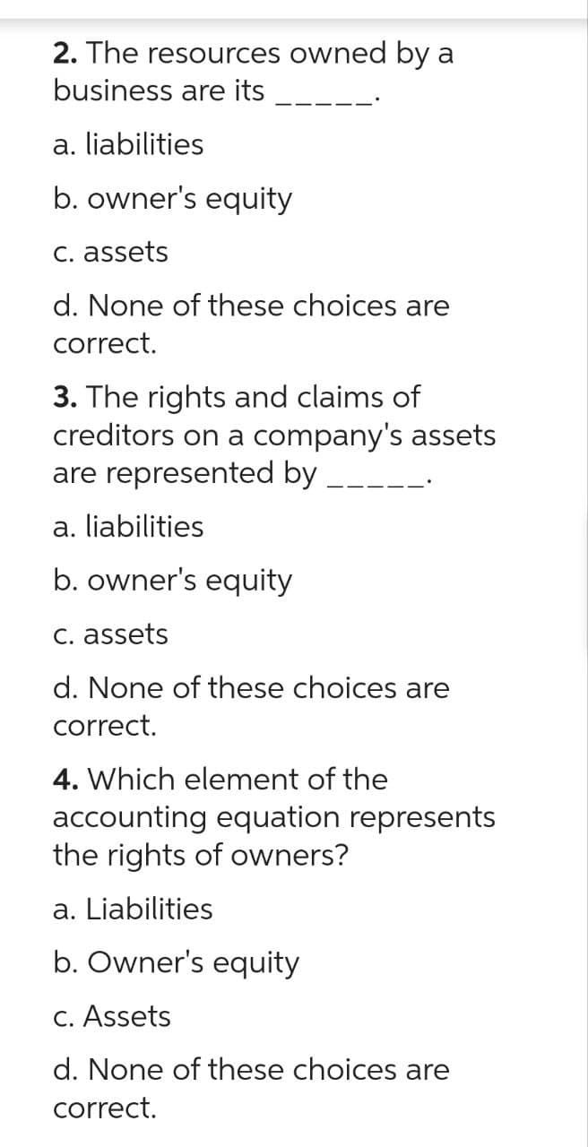 2. The resources owned by a
business are its
a. liabilities
b. owner's equity
c. assets
d. None of these choices are
correct.
3. The rights and claims of
creditors on a company's assets
are represented by
a. liabilities
b. owner's equity
c. assets
d. None of these choices are
correct.
4. Which element of the
accounting equation represents
the rights of owners?
a. Liabilities
b. Owner's equity
c. Assets
d. None of these choices are
correct.