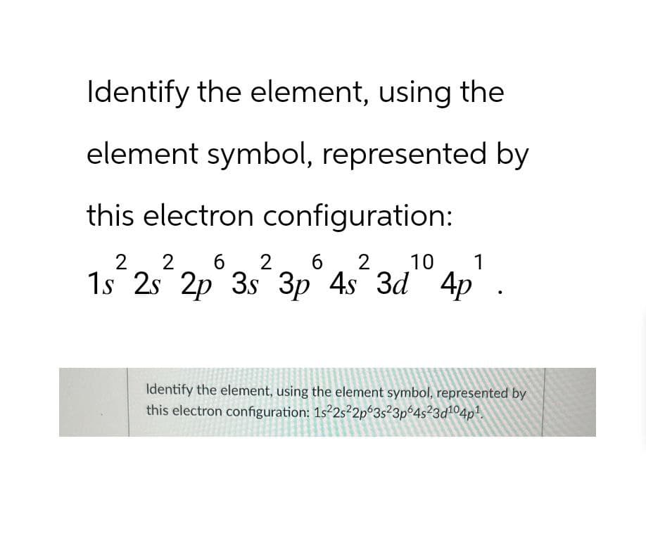 Identify the element, using the
element symbol, represented by
this electron configuration:
2 2 6 2 6
10
1s 2s 2p 3s² 3p 4s² 3d 4p.
Identify the element, using the element symbol, represented by
this electron configuration: 1s22s22p63s23p64s23d104p1.