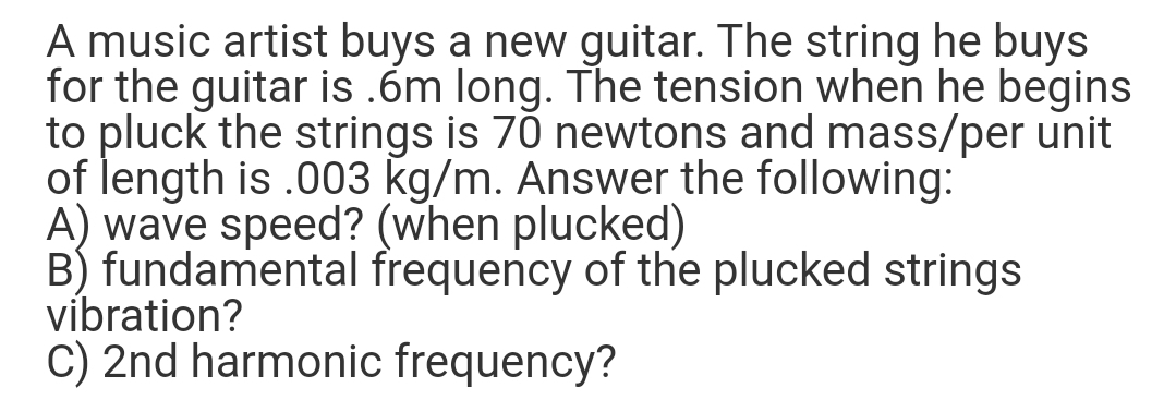 A music artist buys a new guitar. The string he buys
for the guitar is .6m long. The tension when he begins
to pluck the strings is 70 newtons and mass/per unit
of length is .003 kg/m. Answer the following:
A) wave speed? (when plucked)
B) fundamental frequency of the plucked strings
vibration?
C) 2nd harmonic frequency?
