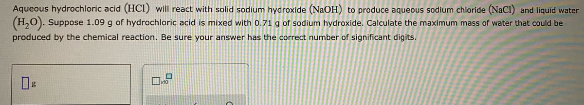 Aqueous hydrochloric acid (HCI) will react with solid sodium hydroxide (NaOH) to produce aqueous sodium chloride (NaCl) and liquid water
(H,0). Suppose 1.09 g of hydrochloric acid is mixed with 0.71 g of sodium hydroxide. Calculate the maximum mass of water that could be
produced by the chemical reaction. Be sure your answer has the correct number of significant digits.
