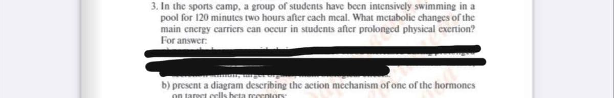 3. In the sports camp, a group of students have been intensively swimming in a
pool for 120 minutes two hours after each meal. What metabolic changes of the
main energy carriers can occur in students after prolonged physical exertion?
For answer:
mun, tu
b) present a diagram describing the action mechanism of one of the hormones
on taroet cells beta recentors:
