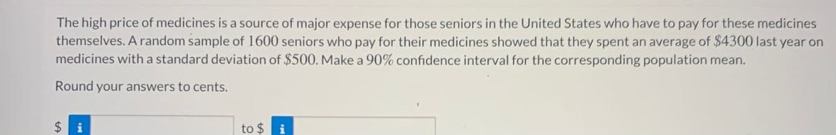 The high price of medicines is a source of major expense for those seniors in the United States who have to pay for these medicines
themselves. A random sample of 1600 seniors who pay for their medicines showed that they spent an average of $4300 last year on
medicines with a standard deviation of $500. Make a 90% confidence interval for the corresponding population mean.
Round your answers to cents.
$ i
to $ i
