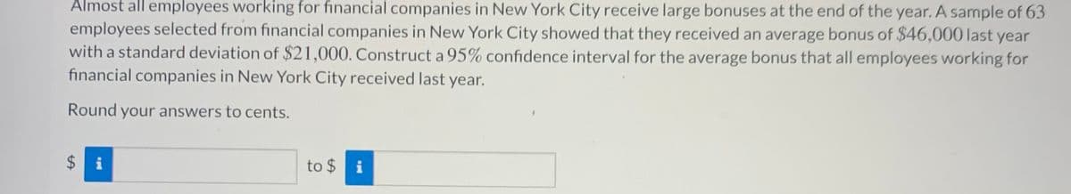 Almost all employees working for financial companies in New York City receive large bonuses at the end of the year. A sample of 63
employees selected from financial companies in New York City showed that they received an average bonus of $46,000 last year
with a standard deviation of $21,000. Construct a 95% confidence interval for the average bonus that all employees working for
financial companies in New York City received last year.
Round your answers to cents.
$ i
to $ i
