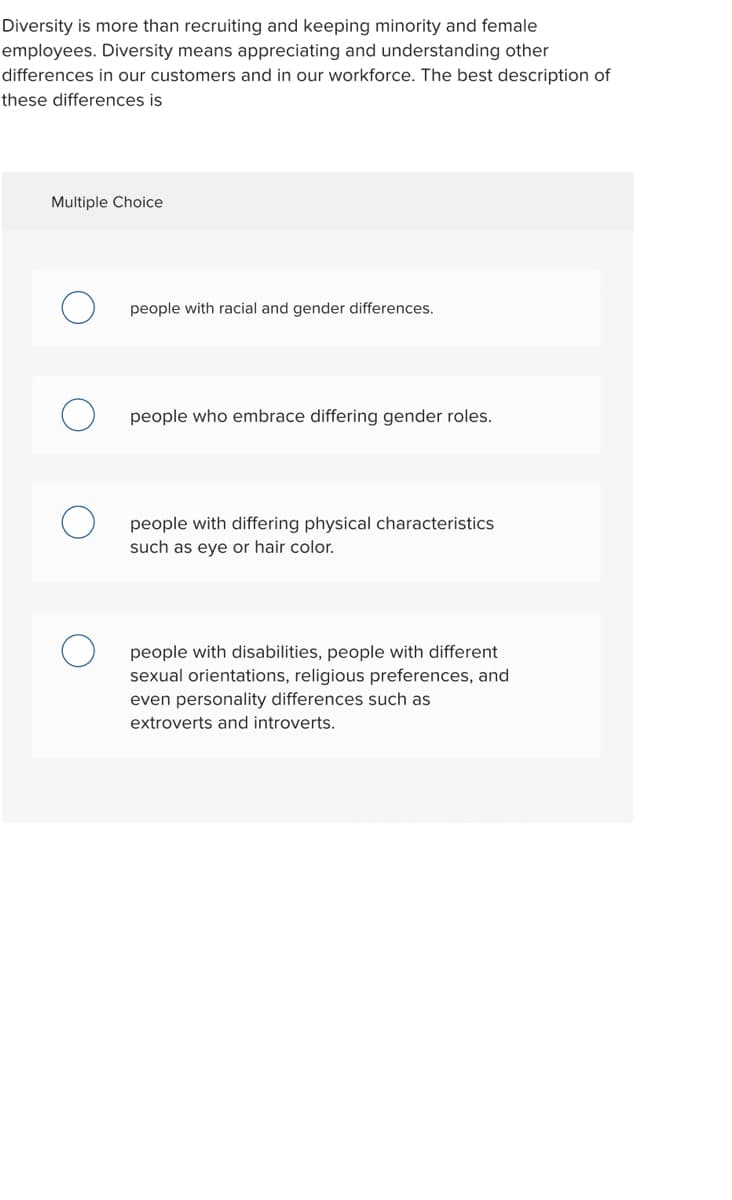 Diversity is more than recruiting and keeping minority and female
employees. Diversity means appreciating and understanding other
differences in our customers and in our workforce. The best description of
these differences is
Multiple Choice
people with racial and gender differences.
people who embrace differing gender roles.
people with differing physical characteristics
such as eye or hair color.
people with disabilities, people with different
sexual orientations, religious preferences, and
even personality differences such as
extroverts and introverts.