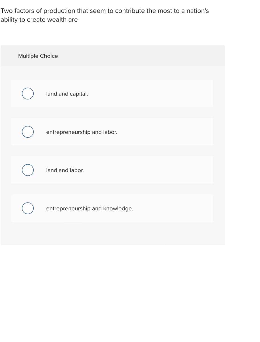 Two factors of production that seem to contribute the most to a nation's
ability to create wealth are
Multiple Choice
land and capital.
entrepreneurship and labor.
land and labor.
entrepreneurship and knowledge.