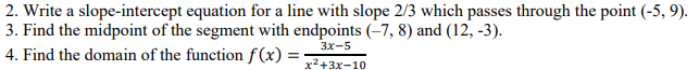 2. Write a slope-intercept equation for a line with slope 2/3 which passes through the point (-5, 9).
3. Find the midpoint of the segment with endpoints (-7, 8) and (12, -3).
4. Find the domain of the function f(x) = ;
3x-5
x²+3x-10