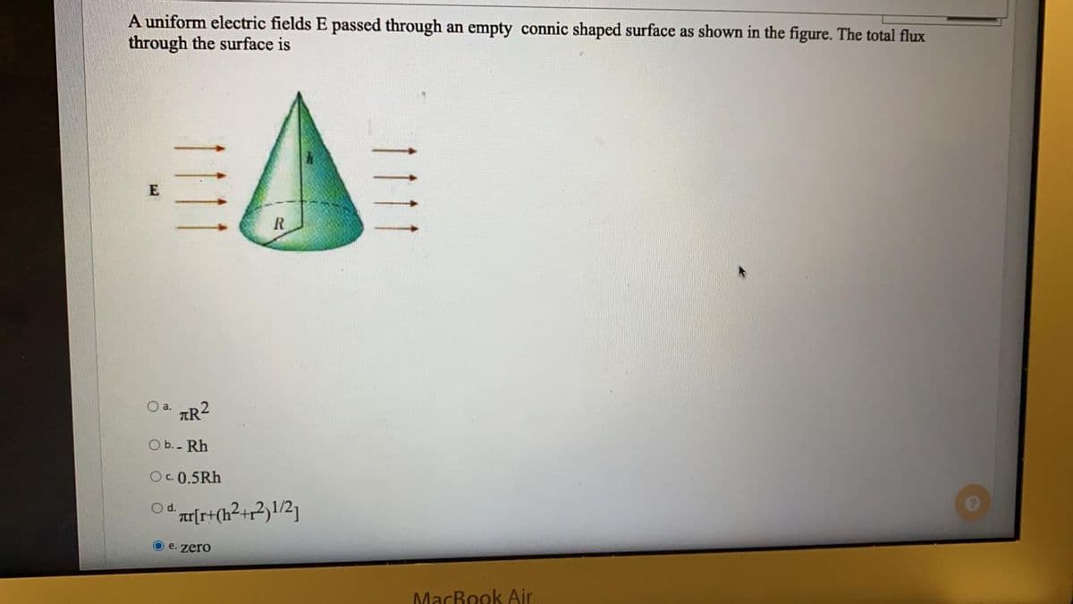 A uniform electric fields E passed through an empty connic shaped surface as shown in the figure. The total flux
through the surface is
O a.
TR2
O b.- Rh
O. 0.5Rh
rt
O e. zero
MacRook Air
