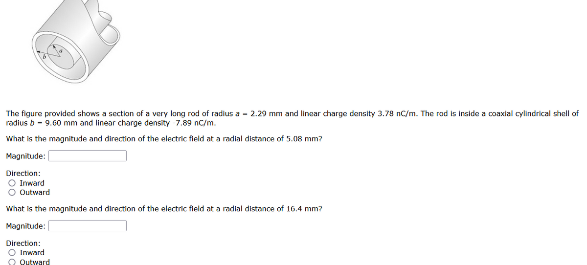 The figure provided shows a section of a very long rod of radius a = 2.29 mm and linear charge density 3.78 nC/m. The rod is inside a coaxial cylindrical shell of
radius b = 9.60 mm and linear charge density -7.89 nC/m.
What is the magnitude and direction of the electric field at a radial distance of 5.08 mm?
Magnitude:
Direction:
O Inward
O Outward
What is the magnitude and direction of the electric field at a radial distance of 16.4 mm?
Magnitude:
Direction:
O Inward
O Outward
