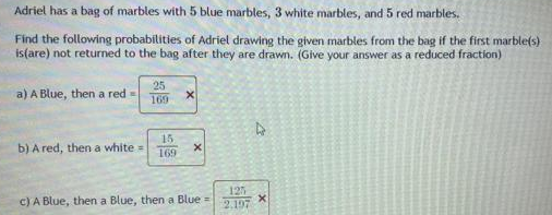 Adriel has a bag of marbles with 5 blue marbles, 3 white marbles, and 5 red marbles.
Find the following probabilities of Adriel drawing the given marbles from the bag if the first marble(s)
is(are) not returned to the bag after they are drawn. (Give your answer as a reduced fraction)
a) A Blue, then a red =
b) A red, then a white =
25
169
15
169
X
c) A Blue, then a Blue, then a Blue=
125
2.197
4
X