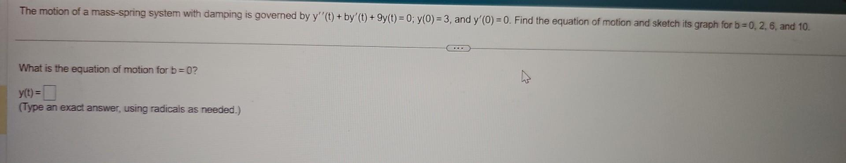 The motion of a mass-spring system with damping is governed by y''(t) + by' (t) +9y(t) = 0; y(0) = 3, and y'(0) = 0. Find the equation of motion and sketch its graph for b=0, 2, 6, and 10.
What is the equation of motion for b =0?
y(t) =
(Type an exact answer, using radicals as needed.)