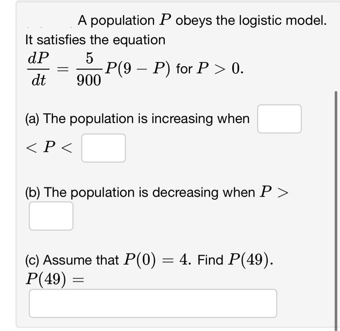 A population P obeys the logistic model.
It satisfies the equation
dP
5
-P(9 – P) for P > 0.
dt
900
(a) The population is increasing when
< P <
(b) The population is decreasing when P >
(c) Assume that P(0) = 4. Find P(49).
P(49) =