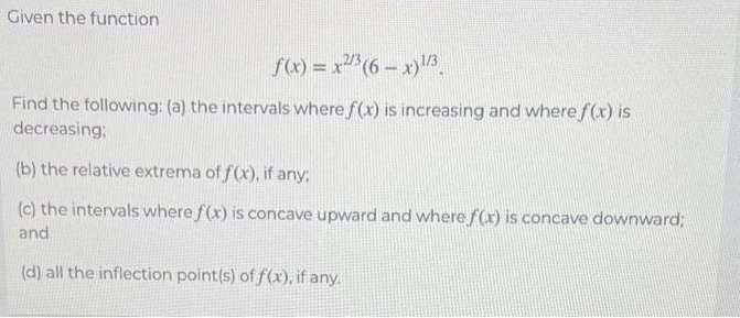 Given the function
f(x) = x2/³ (6-x)¹/3
Find the following: (a) the intervals where f(x) is increasing and where f(x) is
decreasing;
(b) the relative extrema of f(x), if any;
(c) the intervals where f(x) is concave upward and where f(x) is concave downward;
and
(d) all the inflection point(s) of f(x), if any.